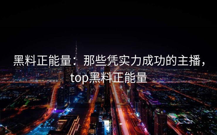 黑料正能量：那些凭实力成功的主播，top黑料正能量
