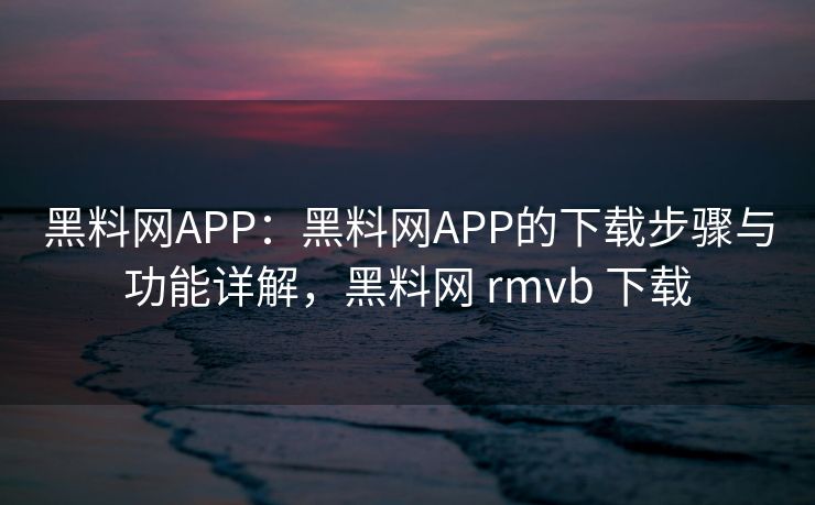 黑料网APP：黑料网APP的下载步骤与功能详解，黑料网 rmvb 下载
