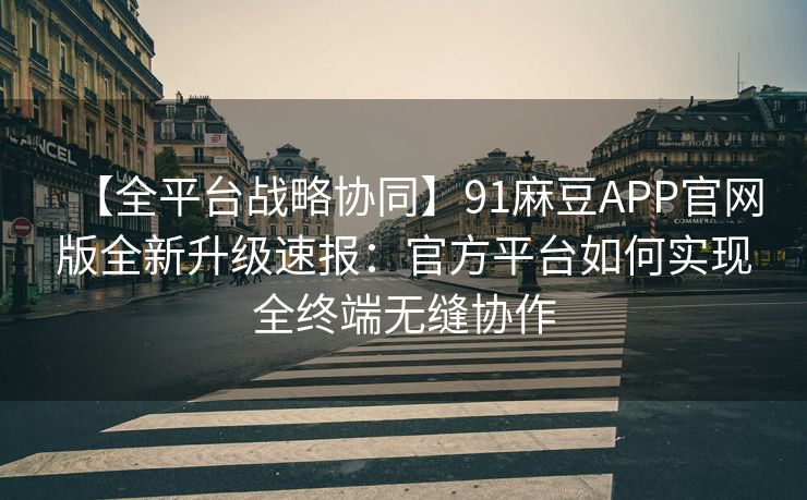 【全平台战略协同】91麻豆APP官网版全新升级速报：官方平台如何实现全终端无缝协作
