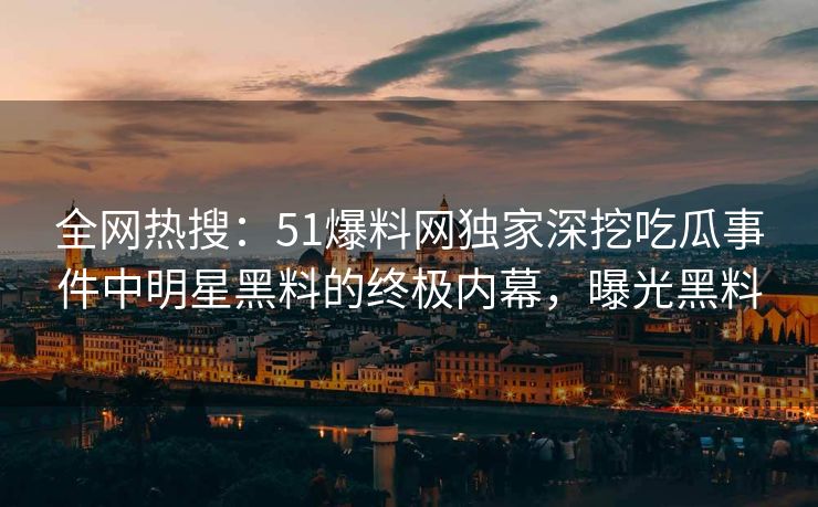 全网热搜：51爆料网独家深挖吃瓜事件中明星黑料的终极内幕，曝光黑料