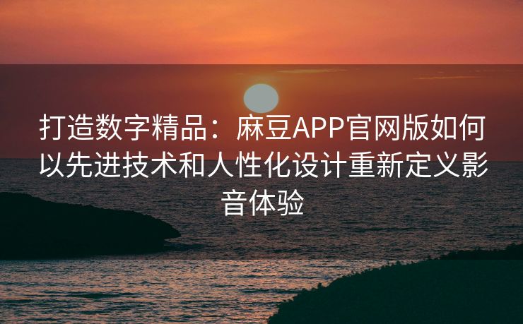 打造数字精品：麻豆APP官网版如何以先进技术和人性化设计重新定义影音体验