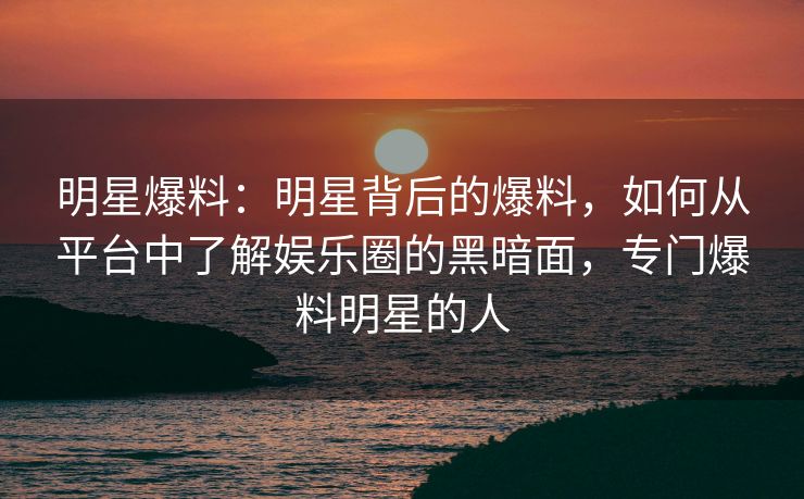 明星爆料：明星背后的爆料，如何从平台中了解娱乐圈的黑暗面，专门爆料明星的人