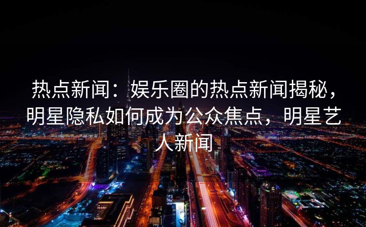 热点新闻：娱乐圈的热点新闻揭秘，明星隐私如何成为公众焦点，明星艺人新闻