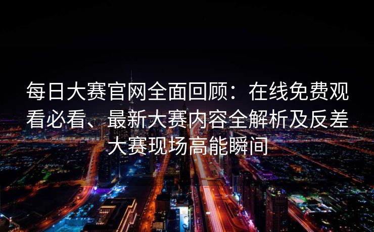 每日大赛官网全面回顾：在线免费观看必看、最新大赛内容全解析及反差大赛现场高能瞬间