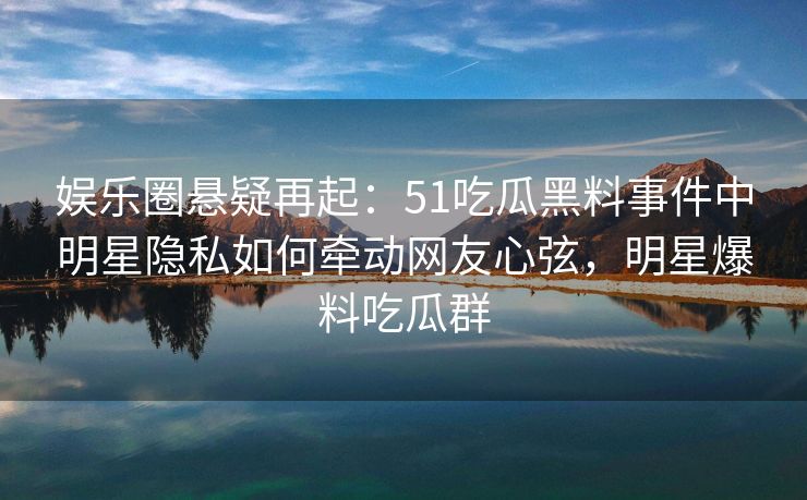 娱乐圈悬疑再起:51吃瓜黑料事件中明星隐私如何牵动网友心弦,明星爆料吃瓜群 娱乐圈悬疑再起:51吃瓜黑料事件中明星隐私如何牵动网友心弦,明星爆料吃瓜群