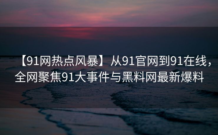 【91网热点风暴】从91官网到91在线，全网聚焦91大事件与黑料网最新爆料