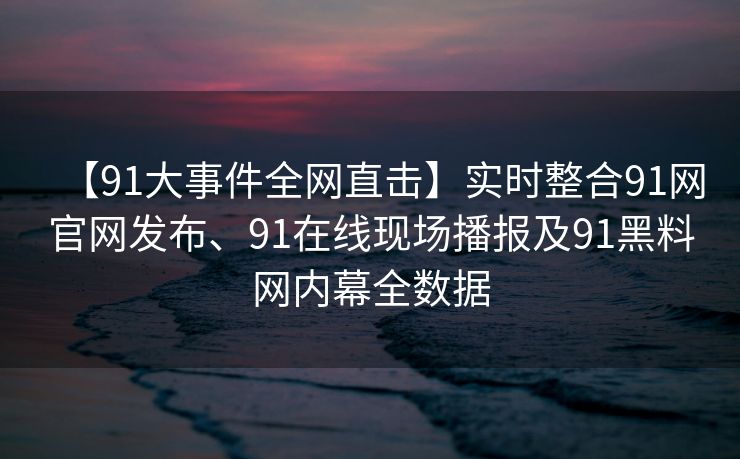 【91大事件全网直击】实时整合91网官网发布、91在线现场播报及91黑料网内幕全数据