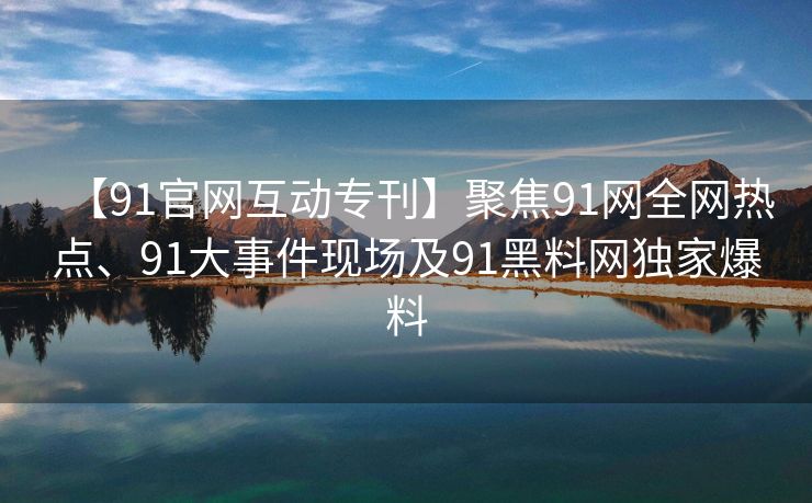 【91官网互动专刊】聚焦91网全网热点、91大事件现场及91黑料网独家爆料