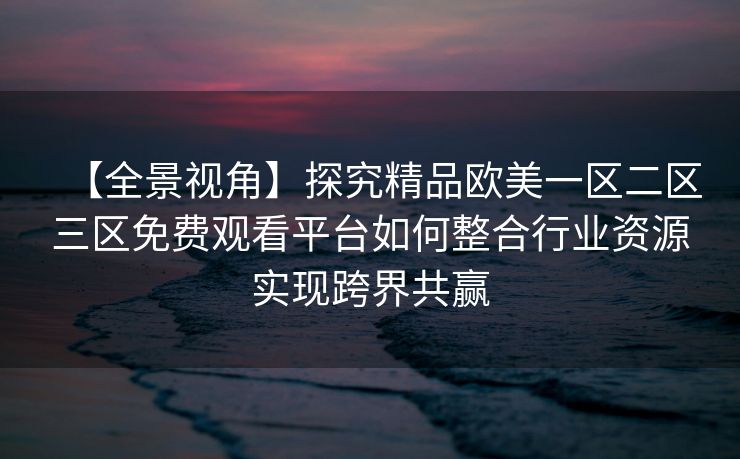 【全景视角】探究精品欧美一区二区三区免费观看平台如何整合行业资源实现跨界共赢