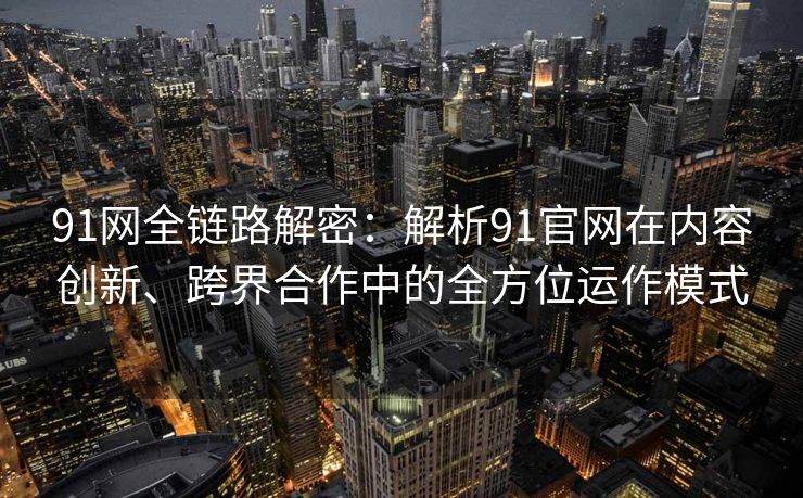 91网全链路解密：解析91官网在内容创新、跨界合作中的全方位运作模式