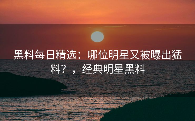 黑料每日精选：哪位明星又被曝出猛料？，经典明星黑料