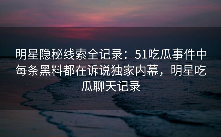 明星隐秘线索全记录：51吃瓜事件中每条黑料都在诉说独家内幕，明星吃瓜聊天记录