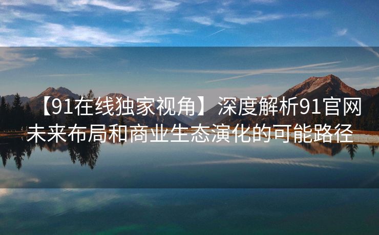【91在线独家视角】深度解析91官网未来布局和商业生态演化的可能路径