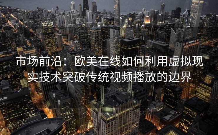 市场前沿：欧美在线如何利用虚拟现实技术突破传统视频播放的边界