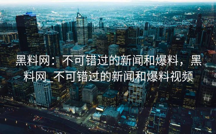 黑料网：不可错过的新闻和爆料，黑料网_不可错过的新闻和爆料视频
