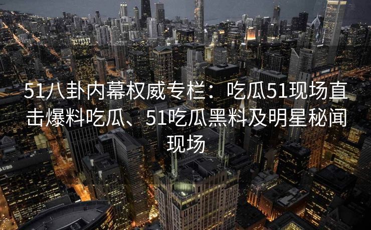 51八卦内幕权威专栏：吃瓜51现场直击爆料吃瓜、51吃瓜黑料及明星秘闻现场