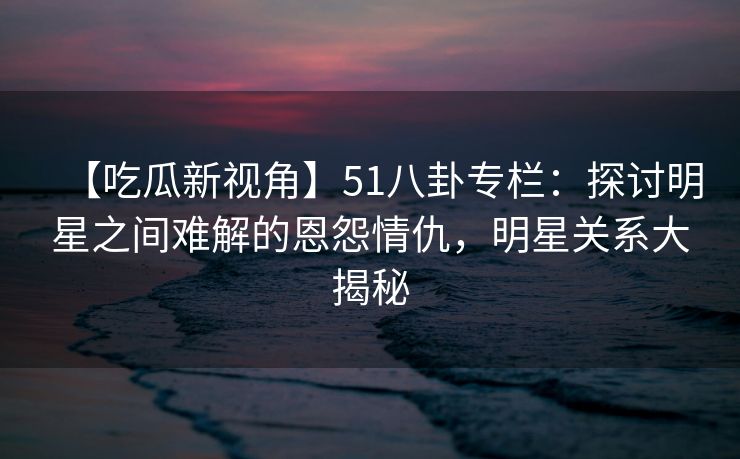 【吃瓜新视角】51八卦专栏：探讨明星之间难解的恩怨情仇，明星关系大揭秘