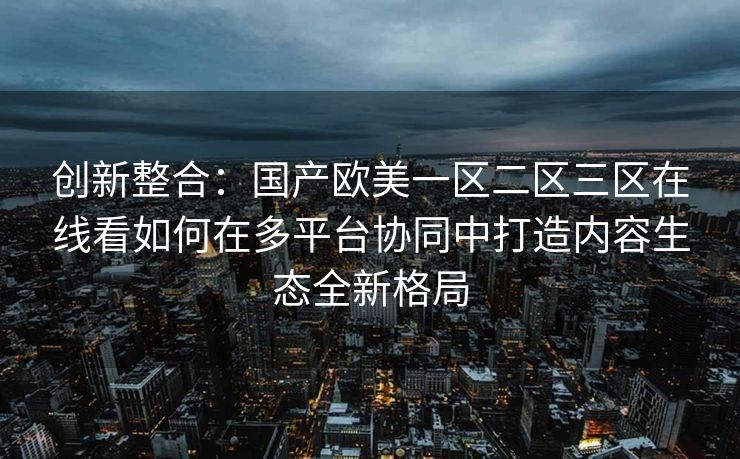 创新整合：国产欧美一区二区三区在线看如何在多平台协同中打造内容生态全新格局