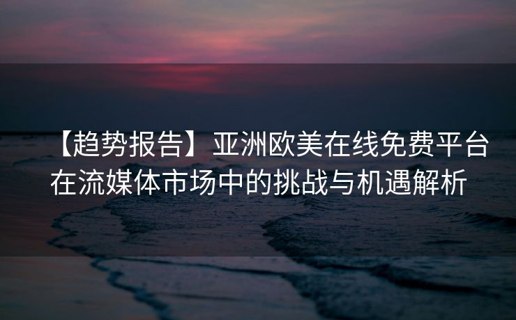 【趋势报告】亚洲欧美在线免费平台在流媒体市场中的挑战与机遇解析