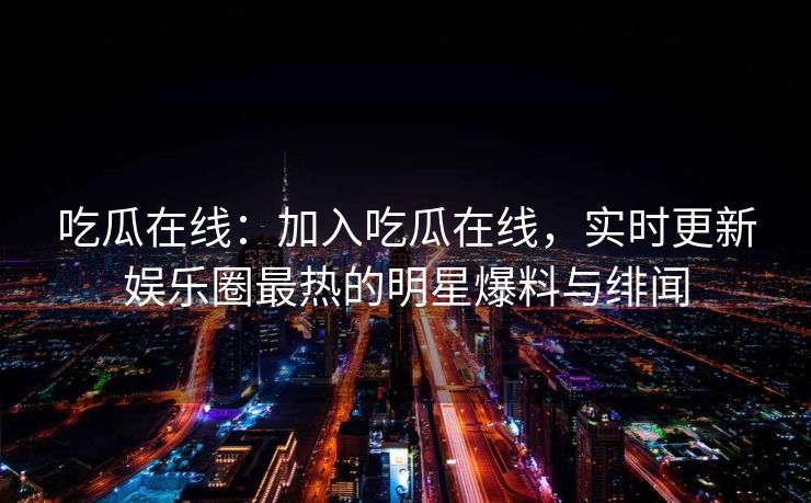吃瓜在线：加入吃瓜在线，实时更新娱乐圈最热的明星爆料与绯闻