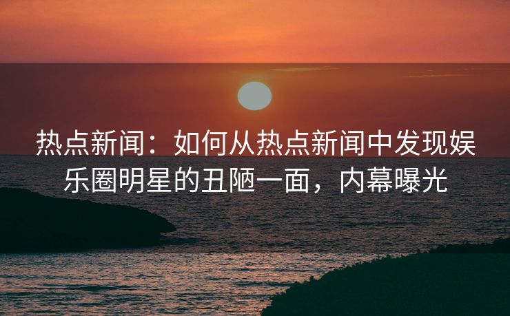热点新闻:如何从热点新闻中发现娱乐圈明星的丑陋一面,内幕曝光 热点新闻:如何从热点新闻中发现娱乐圈明星的丑陋一面,内幕曝光