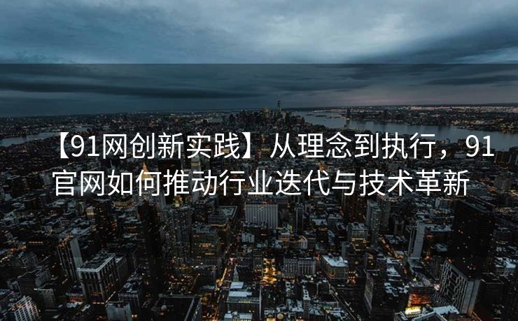 【91网创新实践】从理念到执行，91官网如何推动行业迭代与技术革新