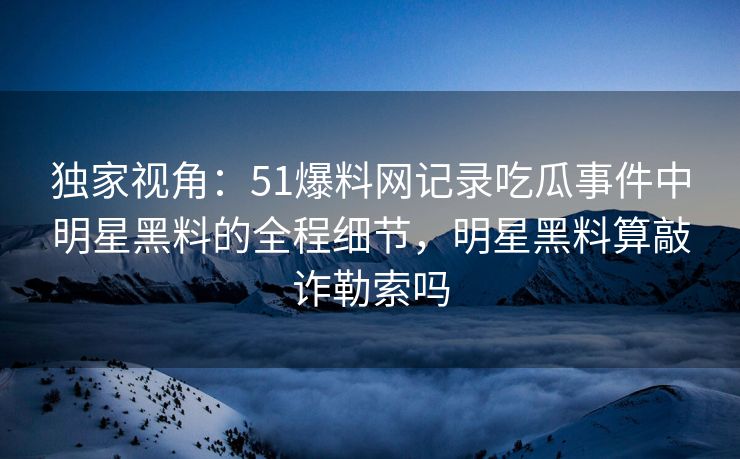 独家视角：51爆料网记录吃瓜事件中明星黑料的全程细节，明星黑料算敲诈勒索吗