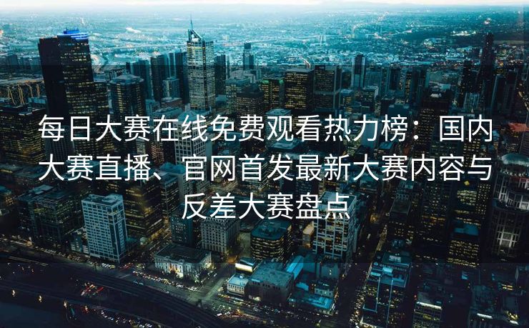 每日大赛在线免费观看热力榜：国内大赛直播、官网首发最新大赛内容与反差大赛盘点