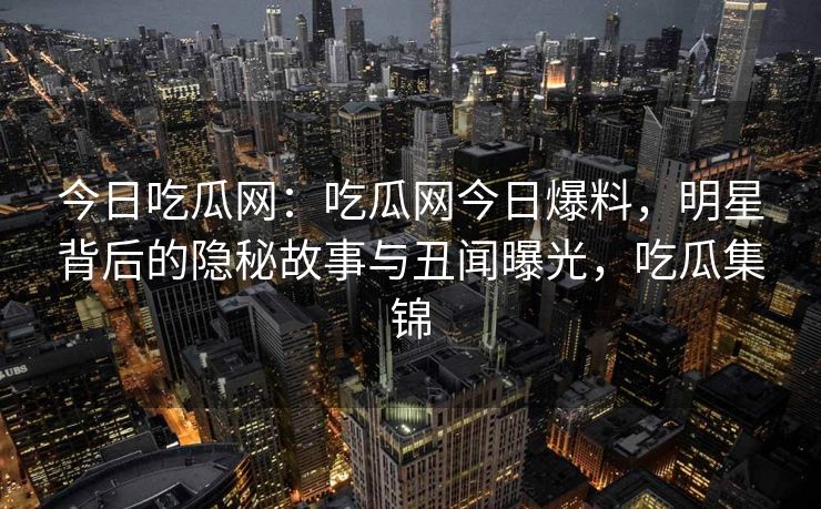今日吃瓜网:吃瓜网今日爆料,明星背后的隐秘故事与丑闻曝光,吃瓜集锦 今日吃瓜网:吃瓜网今日爆料,明星背后的隐秘故事与丑闻曝光,吃瓜集锦