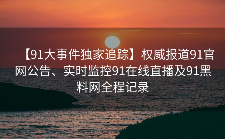 【91大事件独家追踪】权威报道91官网公告、实时监控91在线直播及91黑料网全程记录