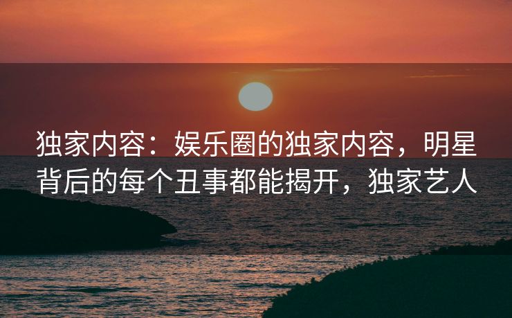 独家内容：娱乐圈的独家内容，明星背后的每个丑事都能揭开，独家艺人