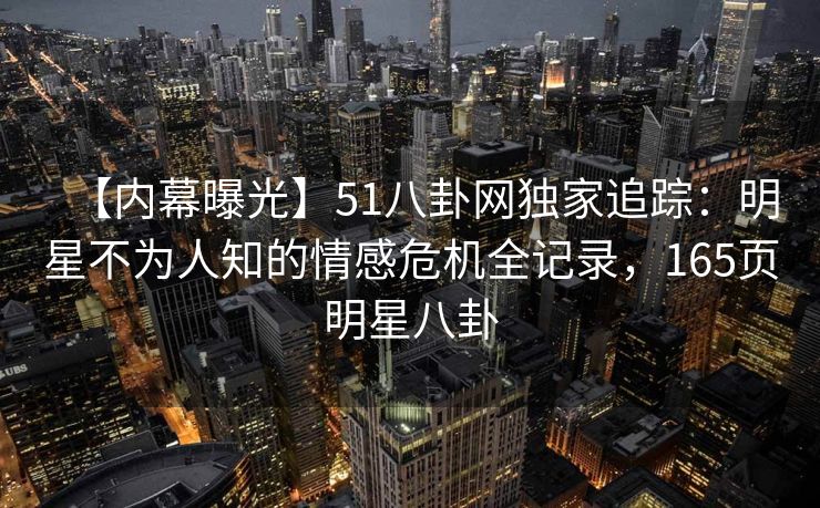 【内幕曝光】51八卦网独家追踪:明星不为人知的情感危机全记录,165页明星八卦 【内幕曝光】51八卦网独家追踪:明星不为人知的情感危机全记录,165页明星八卦