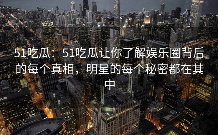 51吃瓜：51吃瓜让你了解娱乐圈背后的每个真相，明星的每个秘密都在其中