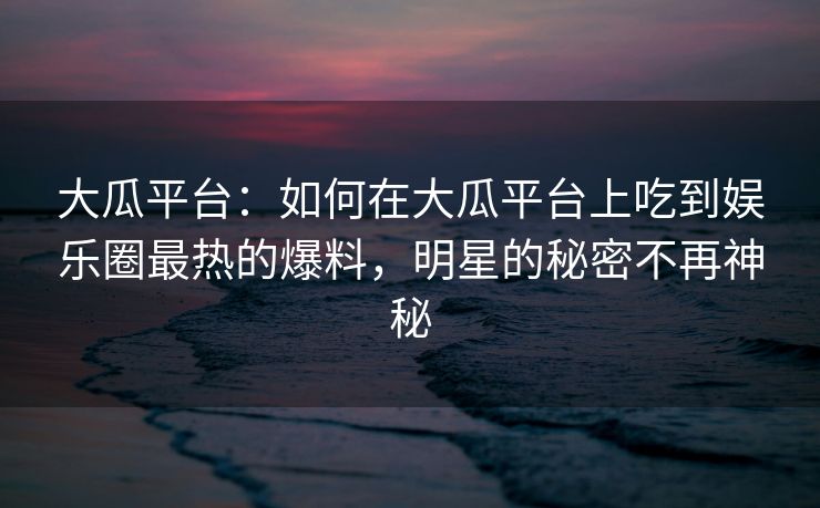 大瓜平台：如何在大瓜平台上吃到娱乐圈最热的爆料，明星的秘密不再神秘