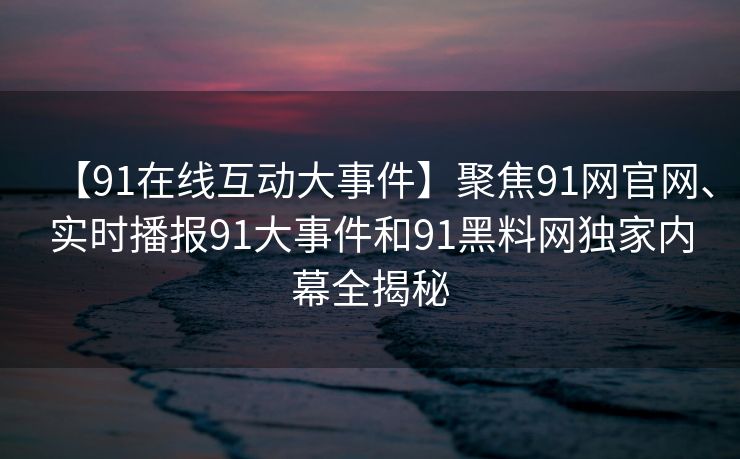 【91在线互动大事件】聚焦91网官网、实时播报91大事件和91黑料网独家内幕全揭秘
