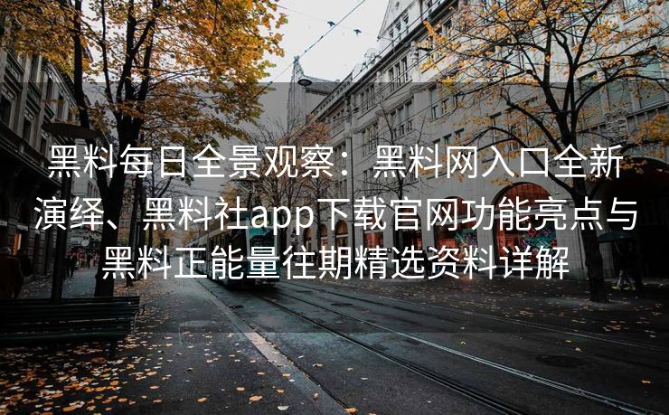 黑料每日全景观察：黑料网入口全新演绎、黑料社app下载官网功能亮点与黑料正能量往期精选资料详解