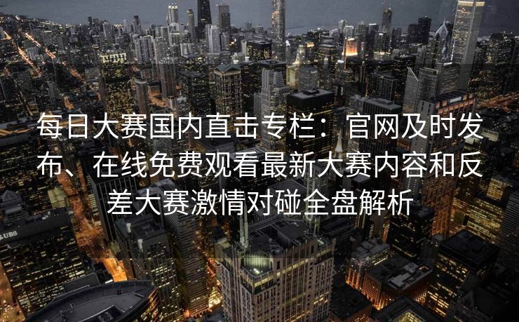 每日大赛国内直击专栏：官网及时发布、在线免费观看最新大赛内容和反差大赛激情对碰全盘解析