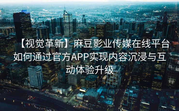【视觉革新】麻豆影业传媒在线平台如何通过官方APP实现内容沉浸与互动体验升级 【视觉革新】麻豆影业传媒在线平台如何通过官方APP实现内容沉浸与互动体验升级