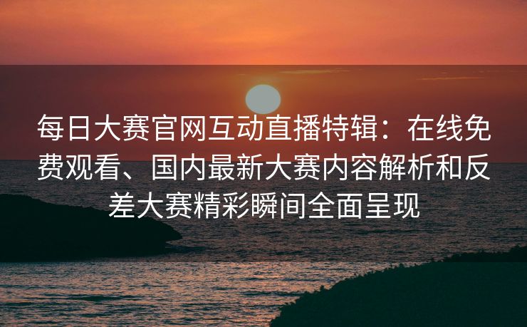 每日大赛官网互动直播特辑：在线免费观看、国内最新大赛内容解析和反差大赛精彩瞬间全面呈现
