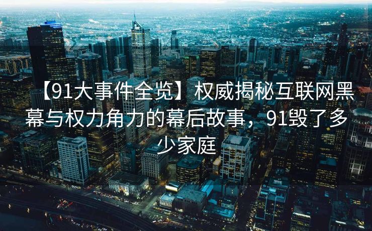 【91大事件全览】权威揭秘互联网黑幕与权力角力的幕后故事，91毁了多少家庭