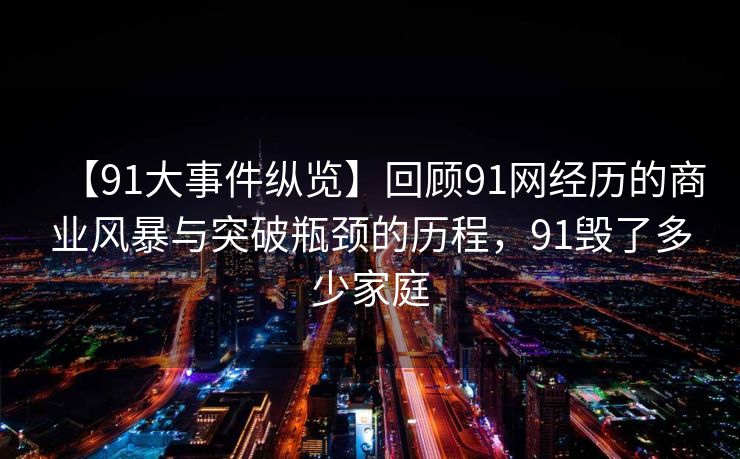 【91大事件纵览】回顾91网经历的商业风暴与突破瓶颈的历程,91毁了多少家庭 【91大事件纵览】回顾91网经历的商业风暴与突破瓶颈的历程,91毁了多少家庭
