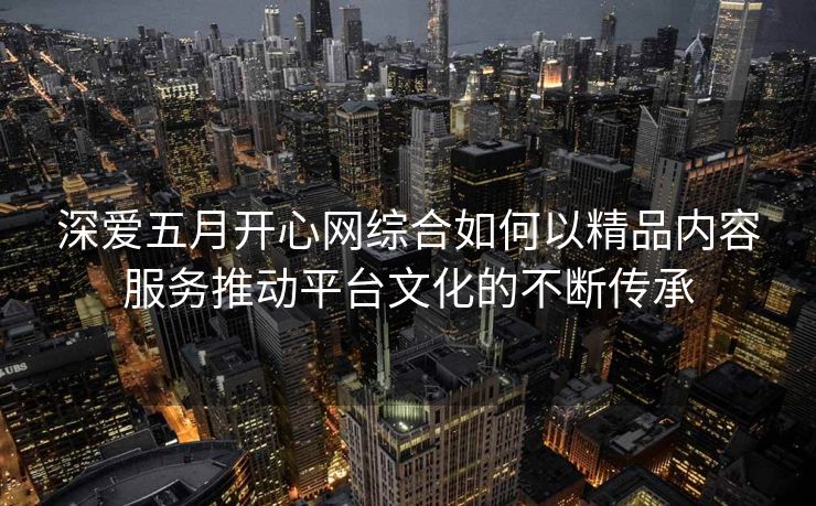 深爱五月开心网综合如何以精品内容服务推动平台文化的不断传承