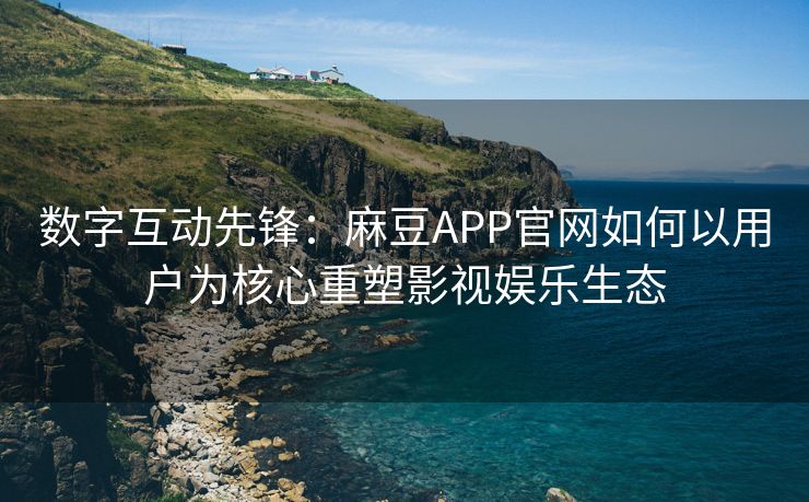 数字互动先锋：麻豆APP官网如何以用户为核心重塑影视娱乐生态