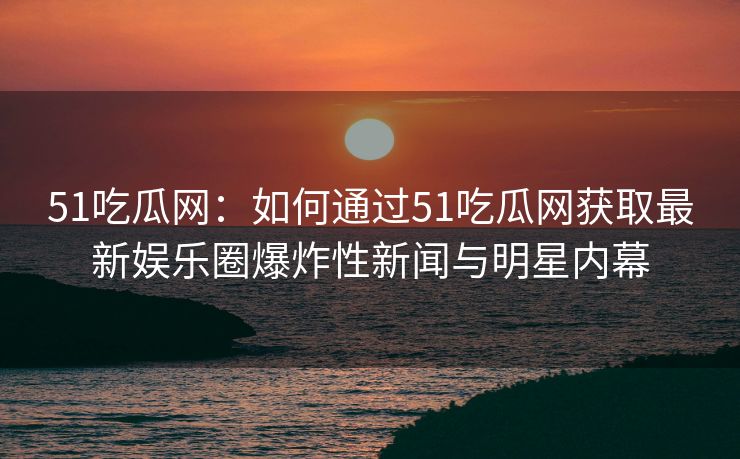 51吃瓜网:如何通过51吃瓜网获取最新娱乐圈爆炸性新闻与明星内幕 51吃瓜网:如何通过51吃瓜网获取最新娱乐圈爆炸性新闻与明星内幕