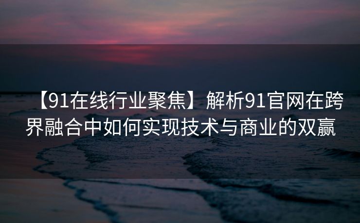 【91在线行业聚焦】解析91官网在跨界融合中如何实现技术与商业的双赢