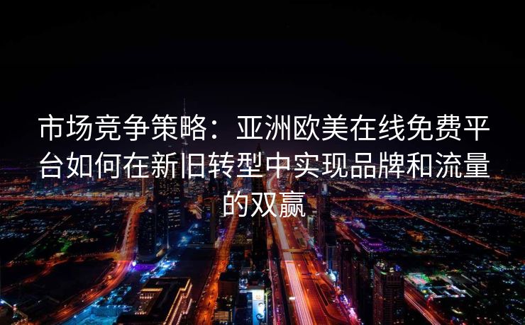 市场竞争策略：亚洲欧美在线免费平台如何在新旧转型中实现品牌和流量的双赢