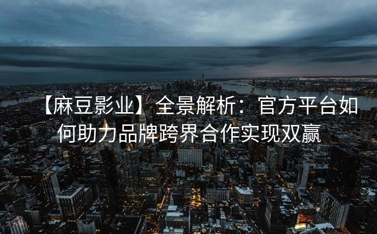 【麻豆影业】全景解析：官方平台如何助力品牌跨界合作实现双赢