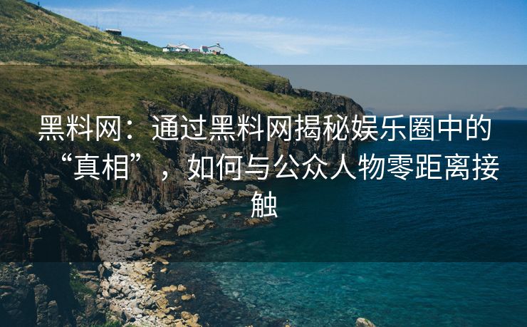 黑料网：通过黑料网揭秘娱乐圈中的“真相”，如何与公众人物零距离接触