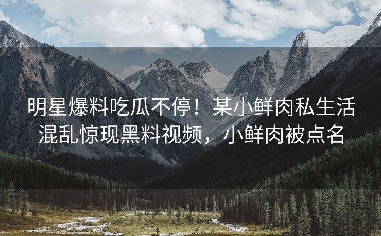 明星爆料吃瓜不停！某小鲜肉私生活混乱惊现黑料视频，小鲜肉被点名